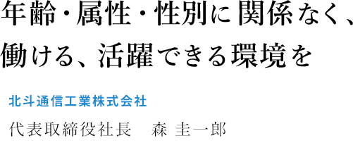 年齢・属性・性別に関係なく、働ける、活躍できる環境を 北斗通信工業株式会社 代表取締役社長　森 圭一郎